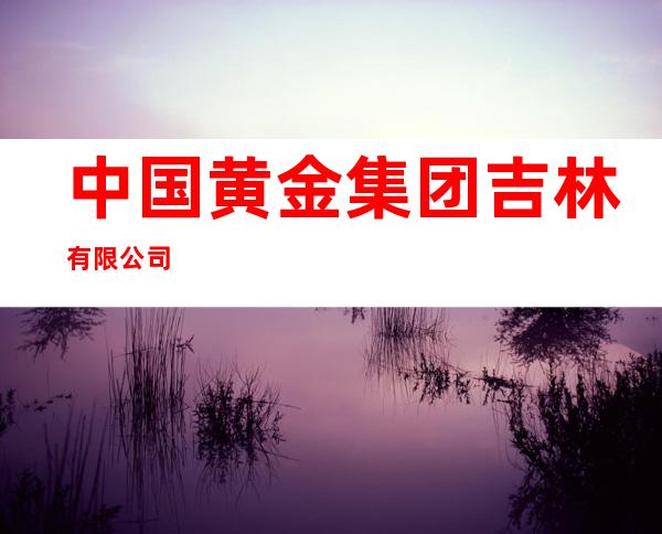 中国黄金集团吉林有限公司