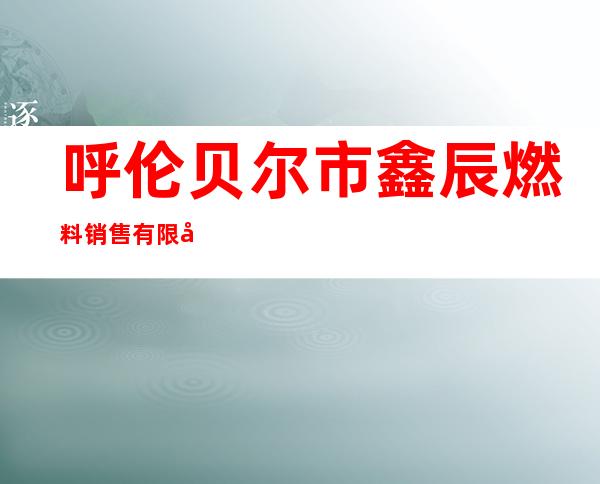 呼伦贝尔市鑫辰燃料销售有限公司
