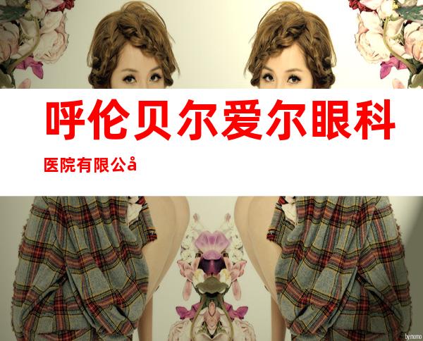 呼伦贝尔爱尔眼科医院有限公司
