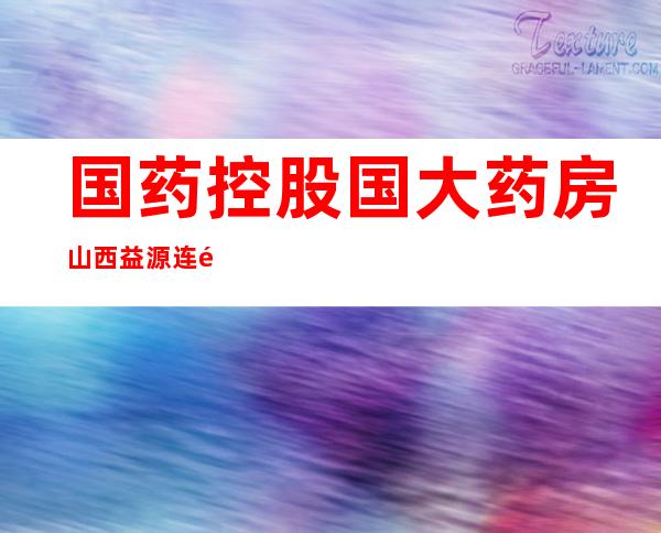 国药控股国大药房山西益源连锁有限公司