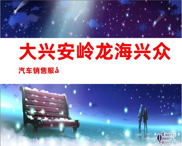 大兴安岭龙海兴众汽车销售服务有限公司