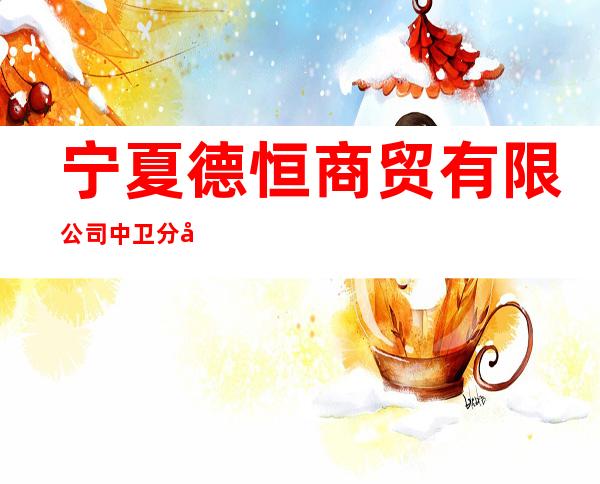 宁夏德恒商贸有限公司中卫分公司