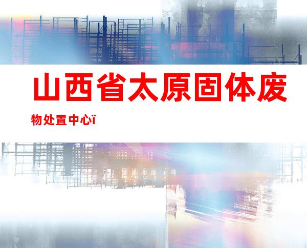 山西省太原固体废物处置中心（有限公司）