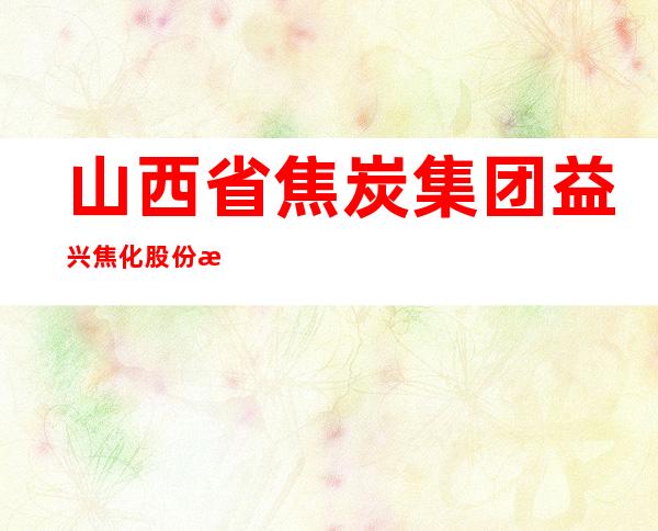 山西省焦炭集团益兴焦化股份有限公司