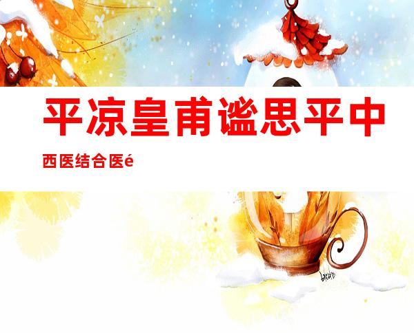 平凉皇甫谧思平中西医结合医院有限责任公司