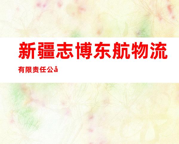 新疆志博东航物流有限责任公司