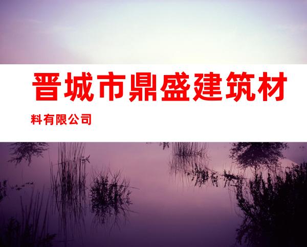 晋城市鼎盛建筑材料有限公司