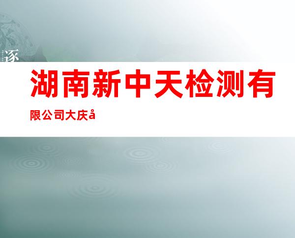湖南新中天检测有限公司大庆分公司