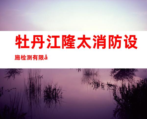 牡丹江隆太消防设施检测有限公司