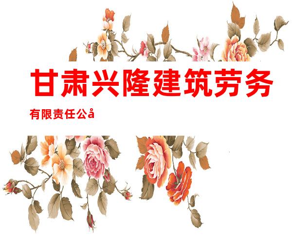 甘肃兴隆建筑劳务有限责任公司