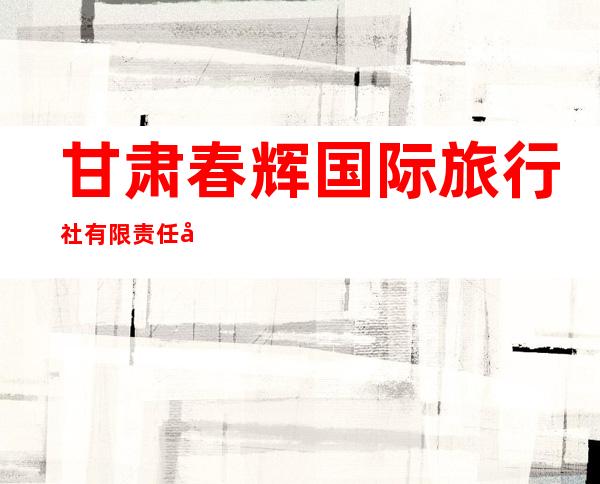 甘肃春辉国际旅行社有限责任公司