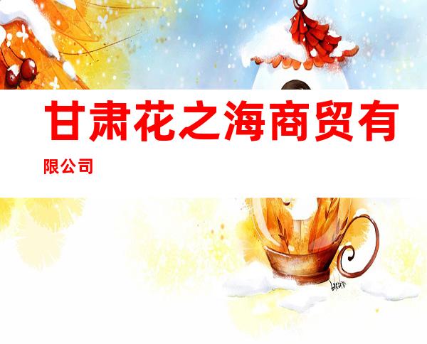 甘肃花之海商贸有限公司