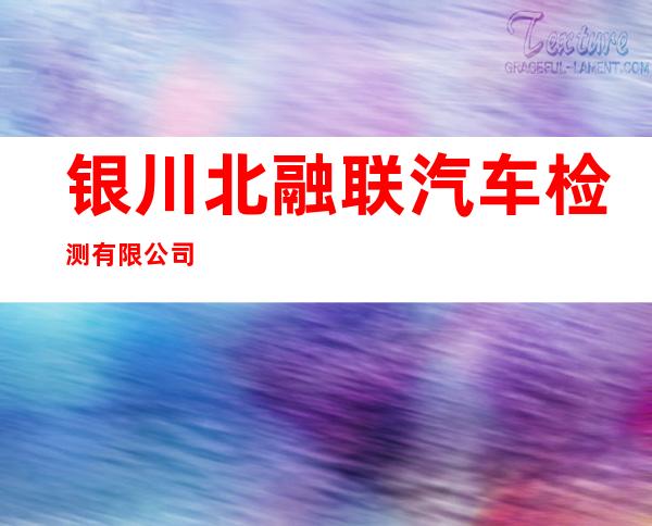 银川北融联汽车检测有限公司