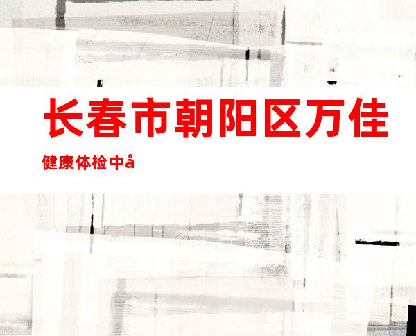 长春市朝阳区万佳健康体检中心有限公司