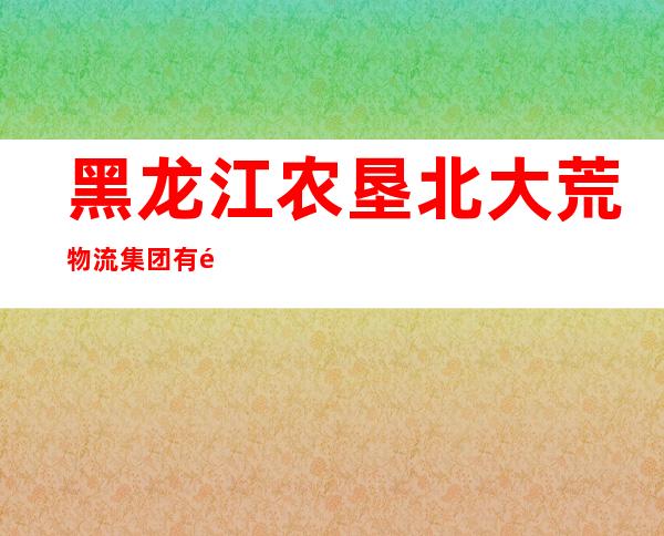 黑龙江农垦北大荒物流集团有限公司