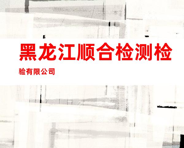 黑龙江顺合检测检验有限公司